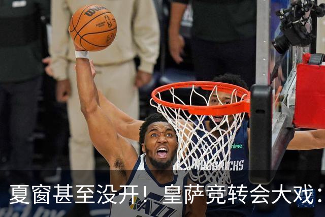 夏窗甚至没开！皇萨竞转会大戏：小蜘蛛|库库|B席，下一个是谁？